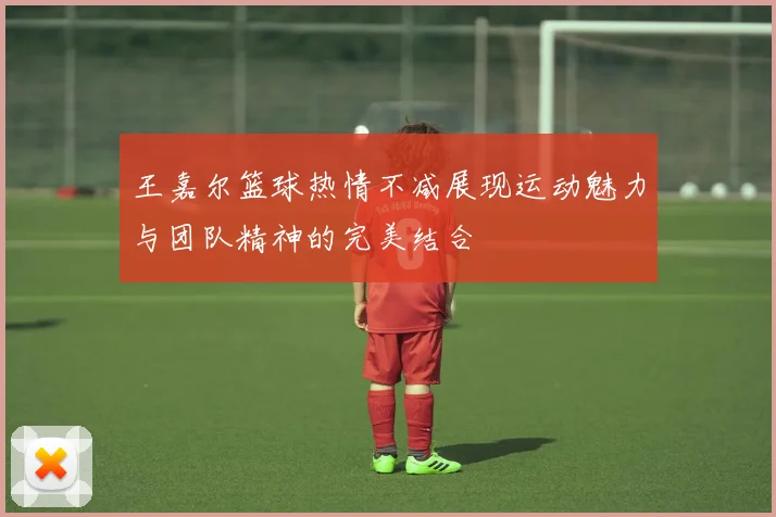 王嘉尔篮球热情不减展现运动魅力与团队精神的完美结合
